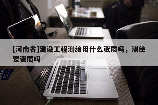 [河南省]建設工程測繪用什么資質嗎，測繪要資質嗎