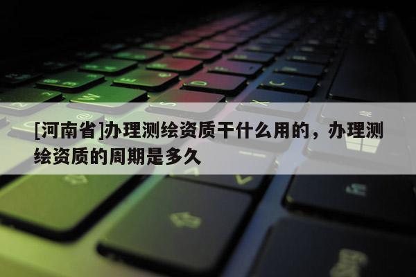 [河南省]辦理測繪資質干什么用的，辦理測繪資質的周期是多久