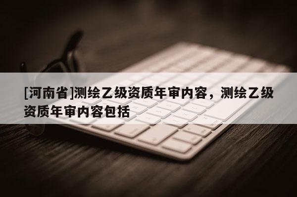 [河南省]測繪乙級資質年審內容，測繪乙級資質年審內容包括