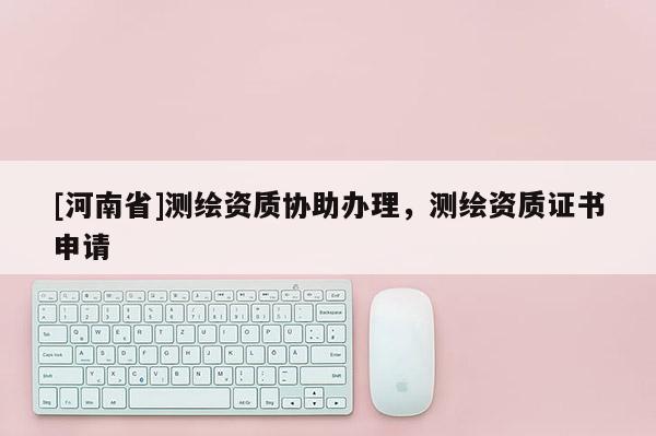 [河南省]測繪資質(zhì)協(xié)助辦理，測繪資質(zhì)證書申請