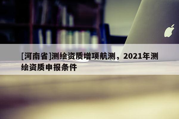 [河南省]測繪資質增項航測，2021年測繪資質申報條件