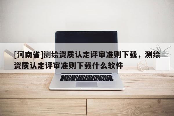 [河南省]測繪資質認定評審準則下載，測繪資質認定評審準則下載什么軟件