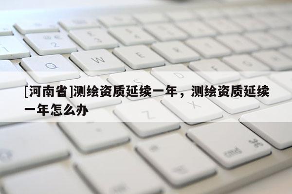 [河南省]測繪資質延續一年，測繪資質延續一年怎么辦