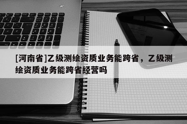 [河南省]乙級測繪資質業務能跨省，乙級測繪資質業務能跨省經營嗎