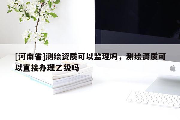 [河南省]測繪資質可以監理嗎，測繪資質可以直接辦理乙級嗎