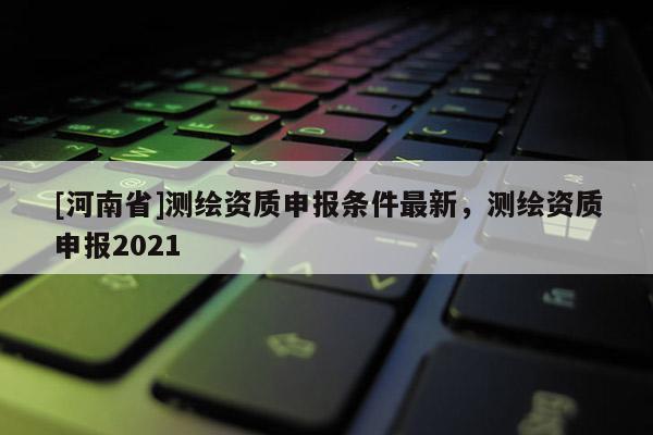 [河南省]測繪資質(zhì)申報條件最新，測繪資質(zhì)申報2021