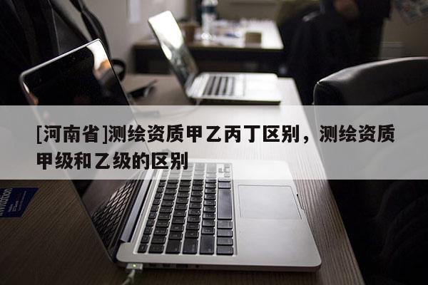 [河南省]測繪資質甲乙丙丁區別，測繪資質甲級和乙級的區別