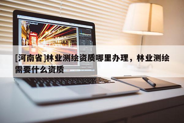 [河南省]林業(yè)測繪資質(zhì)哪里辦理，林業(yè)測繪需要什么資質(zhì)