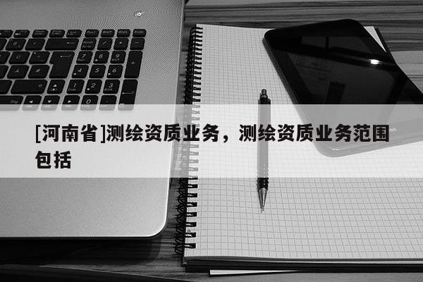 [河南省]測繪資質業務，測繪資質業務范圍包括