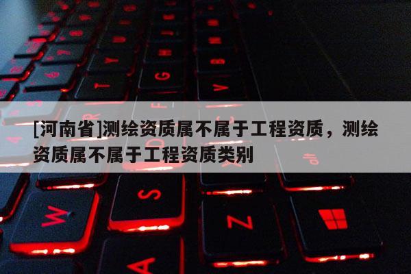 [河南省]測繪資質屬不屬于工程資質，測繪資質屬不屬于工程資質類別