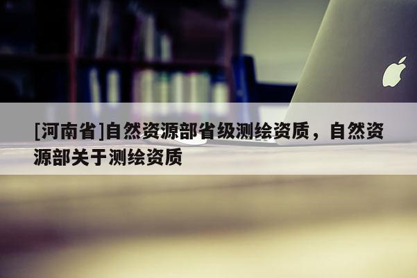 [河南省]自然資源部省級測繪資質，自然資源部關于測繪資質