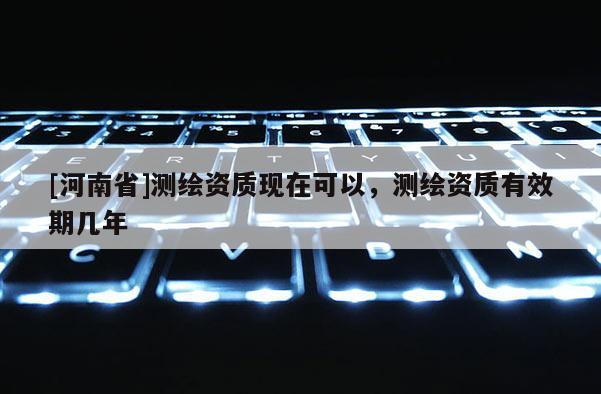 [河南省]測繪資質現在可以，測繪資質有效期幾年
