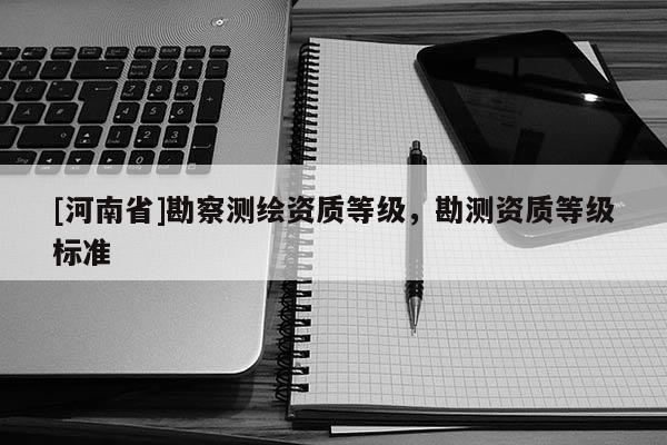 [河南省]勘察測繪資質(zhì)等級(jí)，勘測資質(zhì)等級(jí)標(biāo)準(zhǔn)