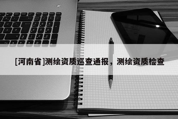 [河南省]測繪資質巡查通報，測繪資質檢查