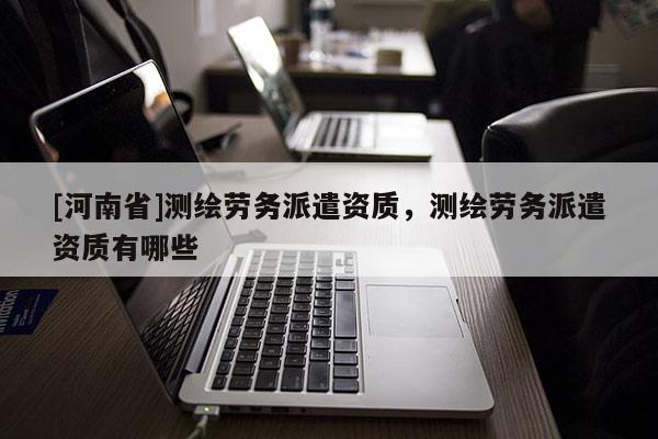 [河南省]測繪勞務派遣資質，測繪勞務派遣資質有哪些