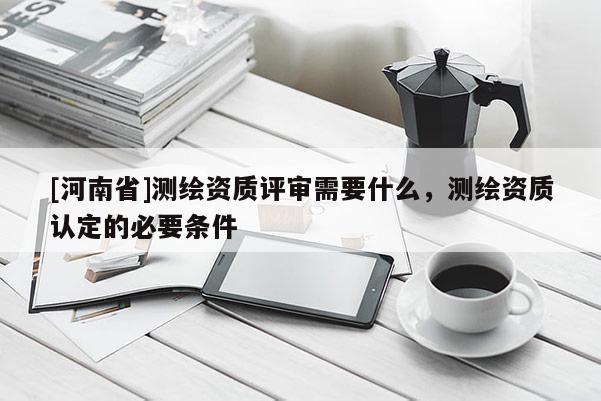 [河南省]測繪資質評審需要什么，測繪資質認定的必要條件