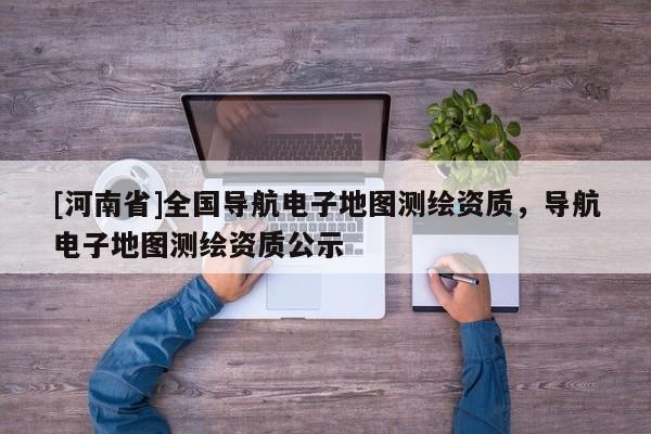 [河南省]全國(guó)導(dǎo)航電子地圖測(cè)繪資質(zhì)，導(dǎo)航電子地圖測(cè)繪資質(zhì)公示