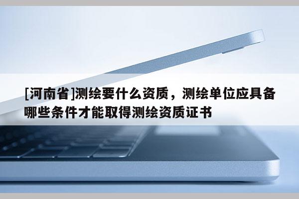 [河南省]測繪要什么資質，測繪單位應具備哪些條件才能取得測繪資質證書