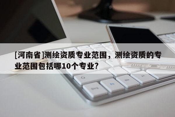 [河南省]測(cè)繪資質(zhì)專業(yè)范圍，測(cè)繪資質(zhì)的專業(yè)范圍包括哪10個(gè)專業(yè)?