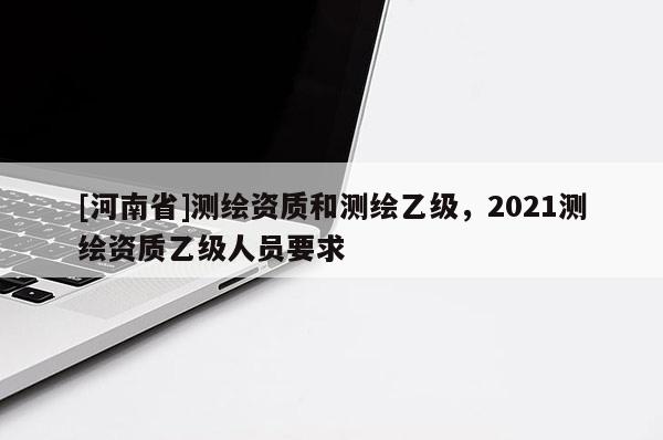 [河南省]測繪資質和測繪乙級，2021測繪資質乙級人員要求
