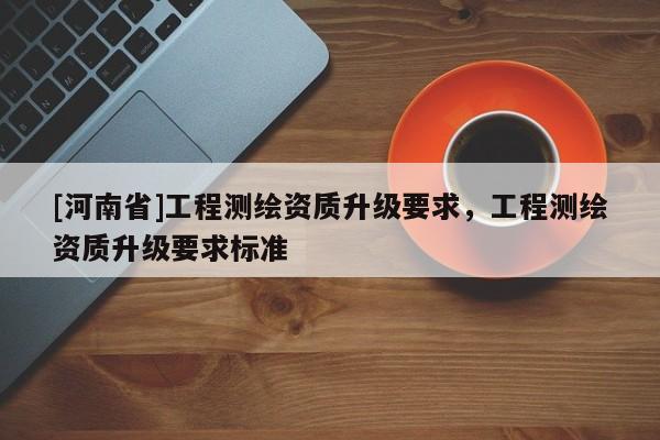 [河南省]工程測繪資質升級要求，工程測繪資質升級要求標準