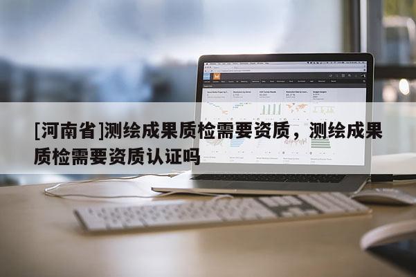 [河南省]測繪成果質檢需要資質，測繪成果質檢需要資質認證嗎