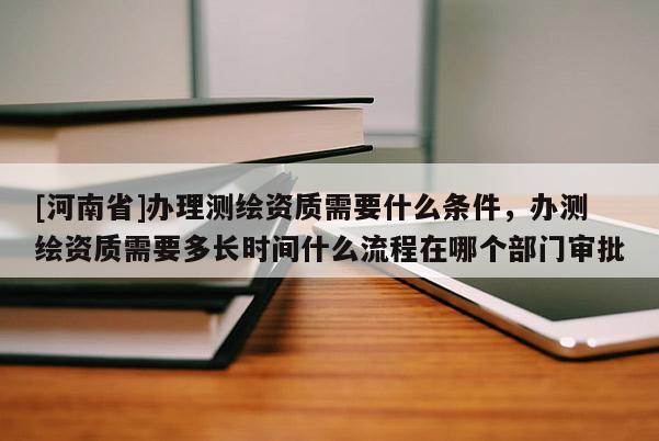 [河南省]辦理測繪資質(zhì)需要什么條件，辦測繪資質(zhì)需要多長時間什么流程在哪個部門審批