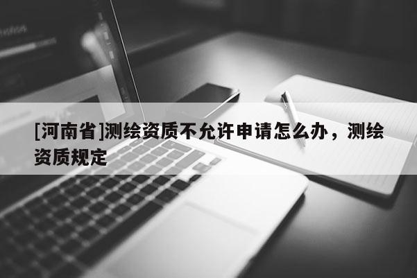 [河南省]測繪資質不允許申請怎么辦，測繪資質規定