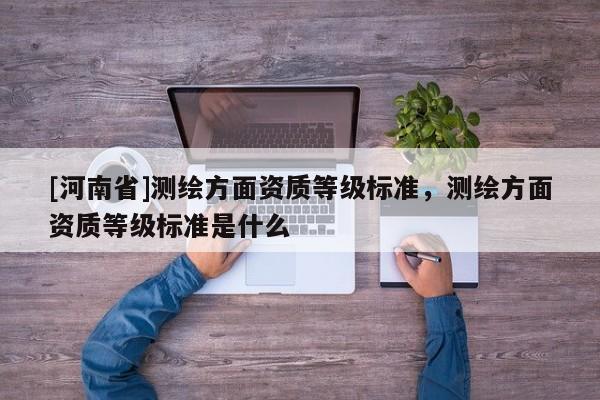 [河南省]測繪方面資質等級標準，測繪方面資質等級標準是什么