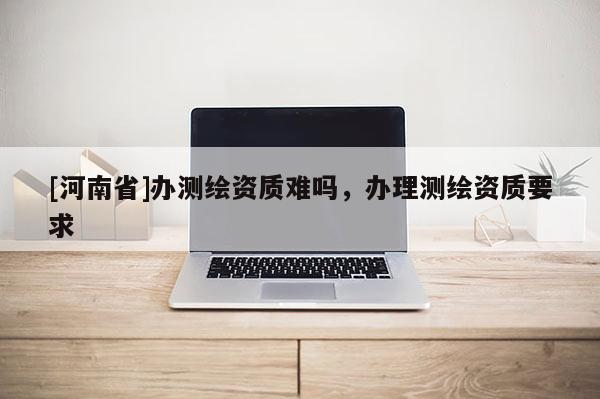 [河南省]辦測繪資質難嗎，辦理測繪資質要求