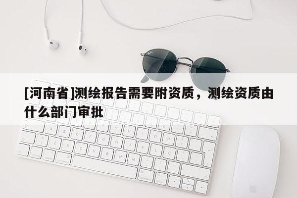 [河南省]測繪報告需要附資質，測繪資質由什么部門審批