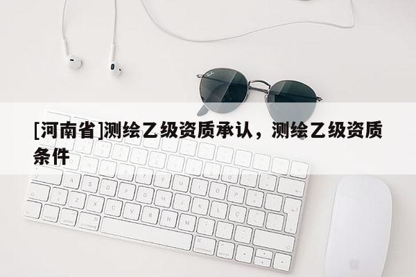 [河南省]測繪乙級資質承認，測繪乙級資質條件