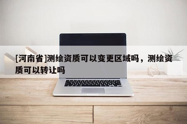 [河南省]測繪資質可以變更區域嗎，測繪資質可以轉讓嗎
