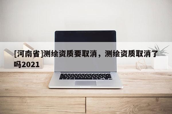 [河南省]測繪資質要取消，測繪資質取消了嗎2021