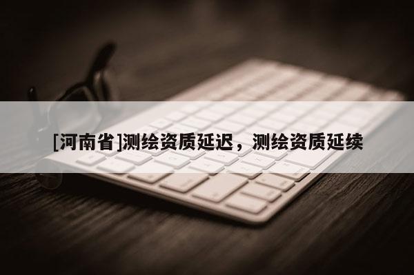 [河南省]測(cè)繪資質(zhì)延遲，測(cè)繪資質(zhì)延續(xù)
