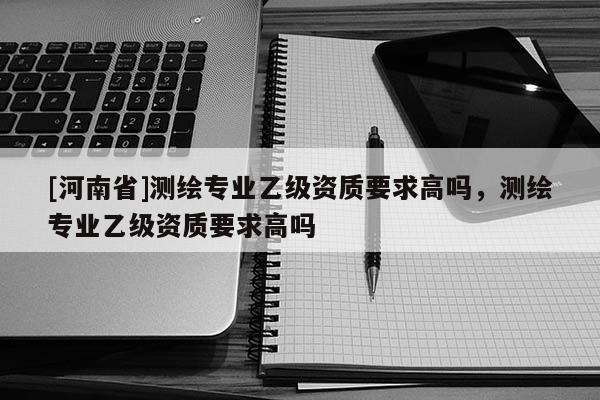 [河南省]測繪專業乙級資質要求高嗎，測繪專業乙級資質要求高嗎
