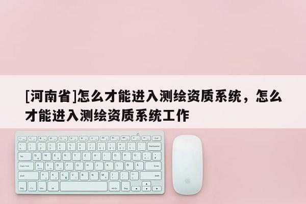[河南省]怎么才能進入測繪資質系統，怎么才能進入測繪資質系統工作
