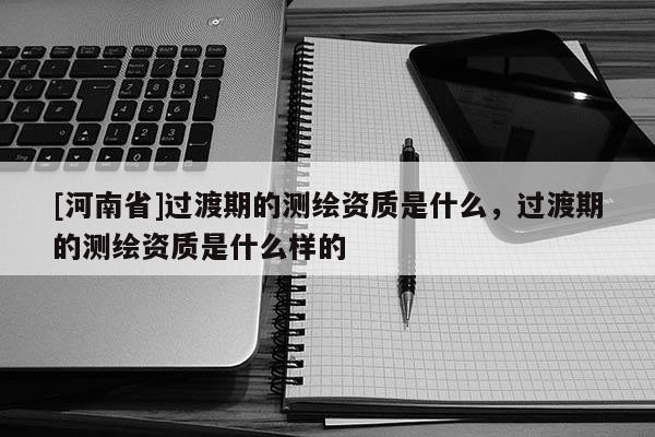 [河南省]過渡期的測繪資質是什么，過渡期的測繪資質是什么樣的