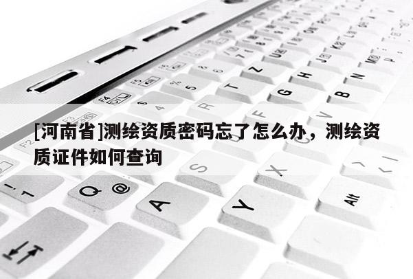 [河南省]測繪資質密碼忘了怎么辦，測繪資質證件如何查詢
