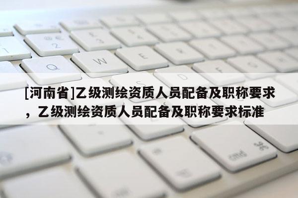 [河南省]乙級測繪資質人員配備及職稱要求，乙級測繪資質人員配備及職稱要求標準