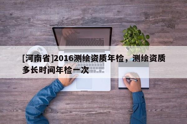 [河南省]2016測繪資質年檢，測繪資質多長時間年檢一次