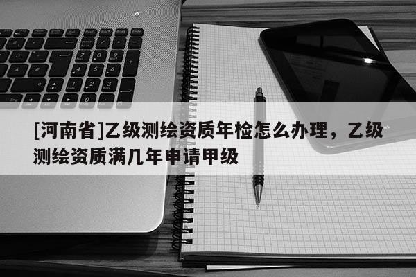 [河南省]乙級測繪資質年檢怎么辦理，乙級測繪資質滿幾年申請甲級
