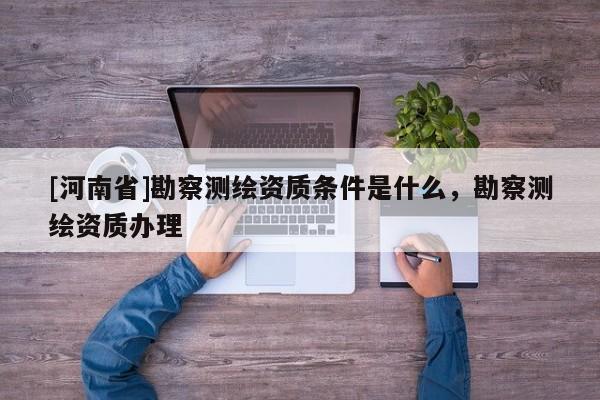 [河南省]勘察測繪資質條件是什么，勘察測繪資質辦理