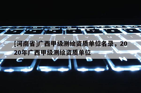 [河南省]廣西甲級測繪資質單位名錄，2020年廣西甲級測繪資質單位