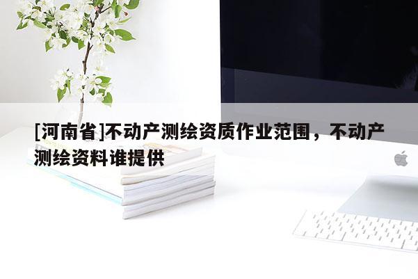 [河南省]不動產測繪資質作業范圍，不動產測繪資料誰提供