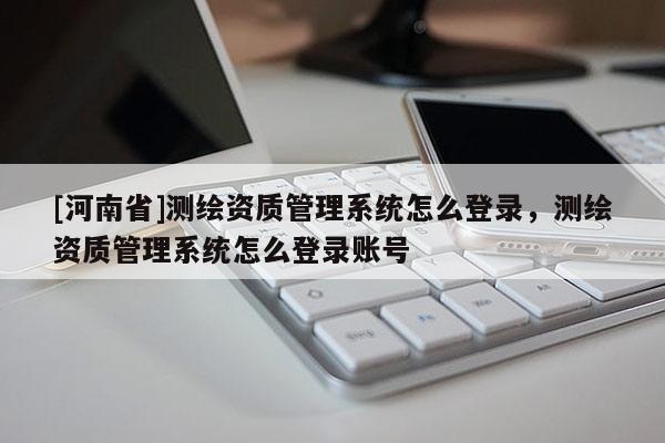 [河南省]測繪資質管理系統(tǒng)怎么登錄，測繪資質管理系統(tǒng)怎么登錄賬號
