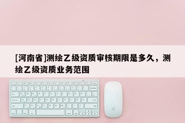 [河南省]測繪乙級資質審核期限是多久，測繪乙級資質業務范圍