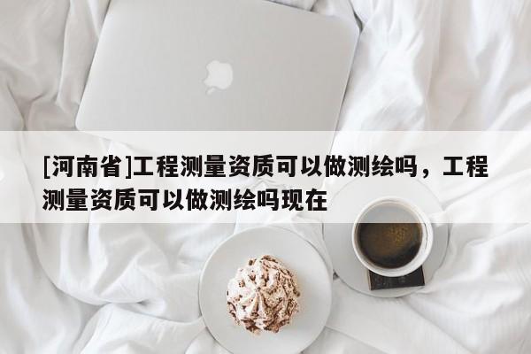 [河南省]工程測量資質可以做測繪嗎，工程測量資質可以做測繪嗎現在