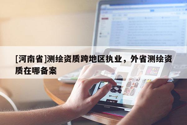 [河南省]測繪資質跨地區執業，外省測繪資質在哪備案