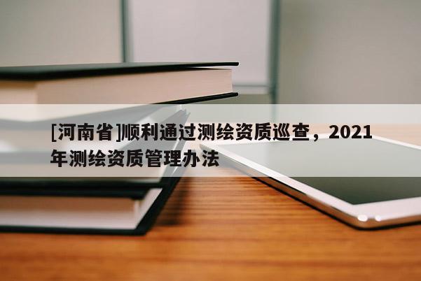 [河南省]順利通過測繪資質巡查，2021年測繪資質管理辦法
